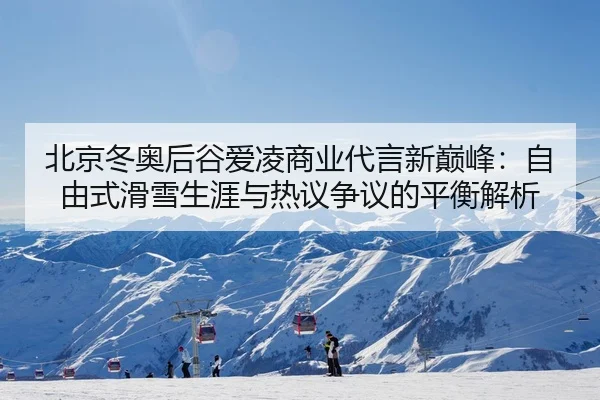 北京冬奥后谷爱凌商业代言新巅峰：自由式滑雪生涯与热议争议的平衡解析