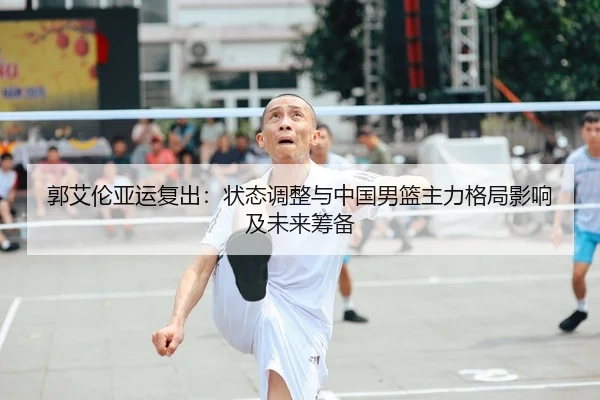 郭艾伦亚运复出：状态调整与中国男篮主力格局影响及未来筹备