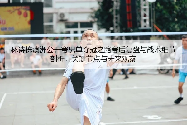 林诗栋澳洲公开赛男单夺冠之路赛后复盘与战术细节剖析：关键节点与未来观察