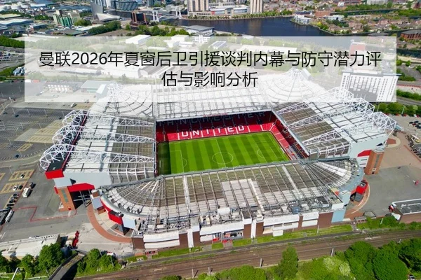 曼联2026年夏窗后卫引援谈判内幕与防守潜力评估与影响分析