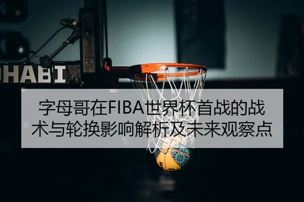 字母哥在FIBA世界杯首战的战术与轮换影响解析及未来观察点